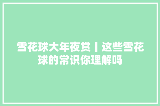 雪花球大年夜赏丨这些雪花球的常识你理解吗
