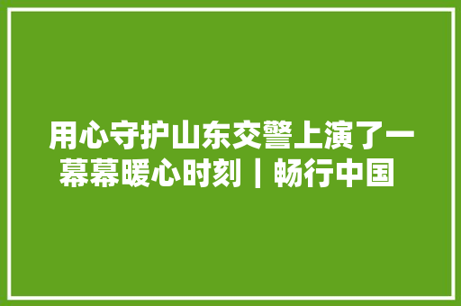 用心守护山东交警上演了一幕幕暖心时刻｜畅行中国 交警同业