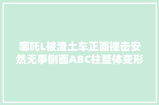 哪吒L被渣土车正面撞击安然无事侧面ABC柱整体变形正常车主被吓了一跳哪吒CEO张勇人没事就好