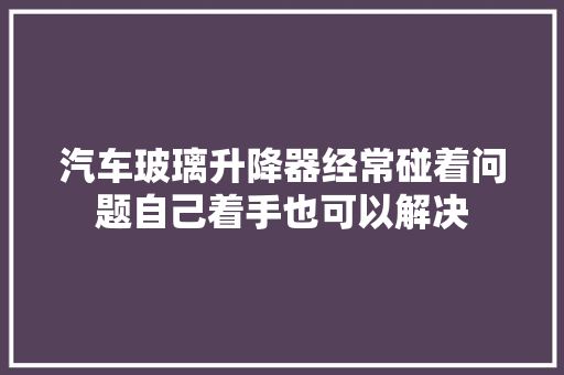 汽车玻璃升降器经常碰着问题自己着手也可以解决