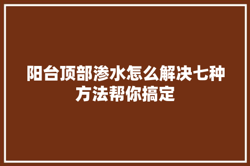 阳台顶部渗水怎么解决七种方法帮你搞定