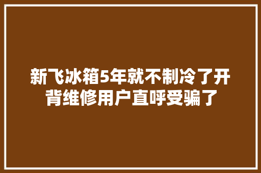 新飞冰箱5年就不制冷了开背维修用户直呼受骗了