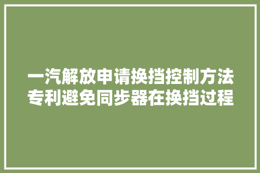 一汽解放申请换挡控制方法专利避免同步器在换挡过程易产生打齿异响的现象