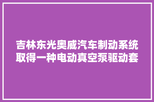 吉林东光奥威汽车制动系统取得一种电动真空泵驱动套装配装配专利能够对装配中的产品进行精准有效的监控