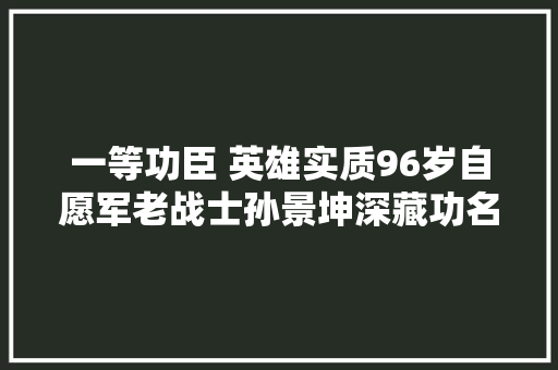 一等功臣 英雄实质96岁自愿军老战士孙景坤深藏功名甘于奉献生平清贫