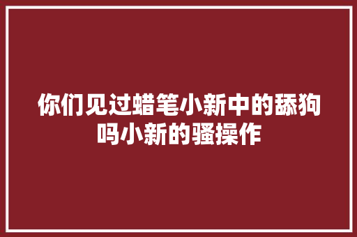 你们见过蜡笔小新中的舔狗吗小新的骚操作