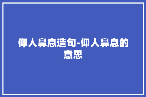 仰人鼻息造句-仰人鼻息的意思