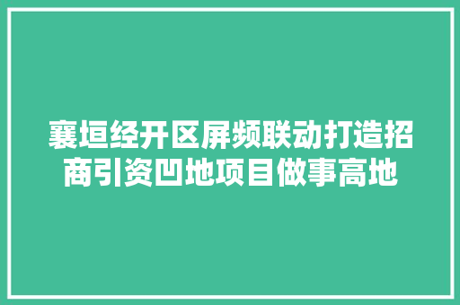 襄垣经开区屏频联动打造招商引资凹地项目做事高地