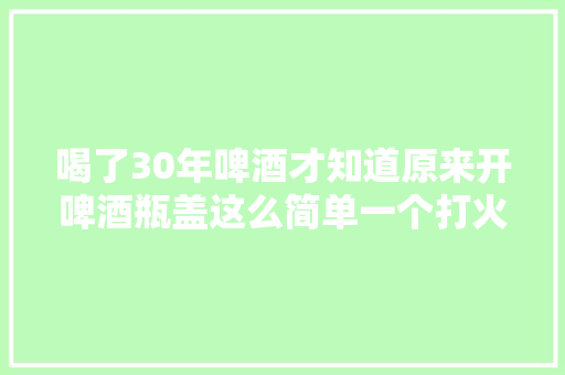 喝了30年啤酒才知道原来开啤酒瓶盖这么简单一个打火机就搞定