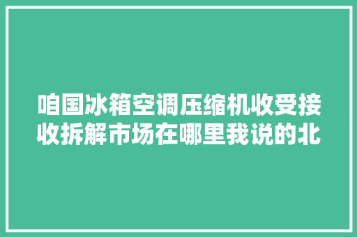 咱国冰箱空调压缩机收受接收拆解市场在哪里我说的北有天津子牙