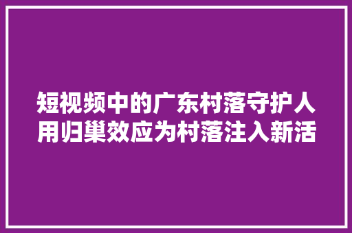 短视频中的广东村落守护人用归巢效应为村落注入新活力