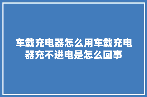 车载充电器怎么用车载充电器充不进电是怎么回事