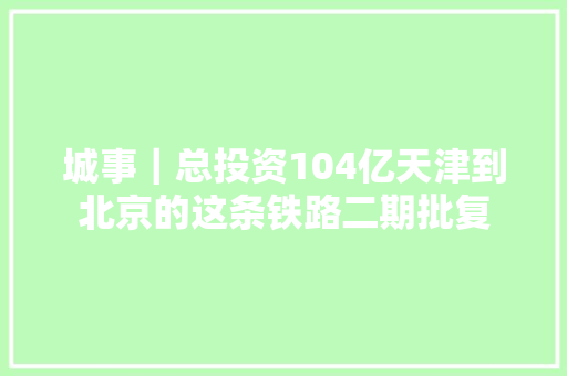 城事｜总投资104亿天津到北京的这条铁路二期批复