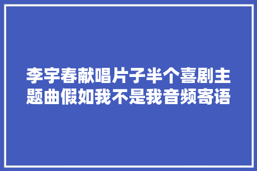 李宇春献唱片子半个喜剧主题曲假如我不是我音频寄语敢爱之人