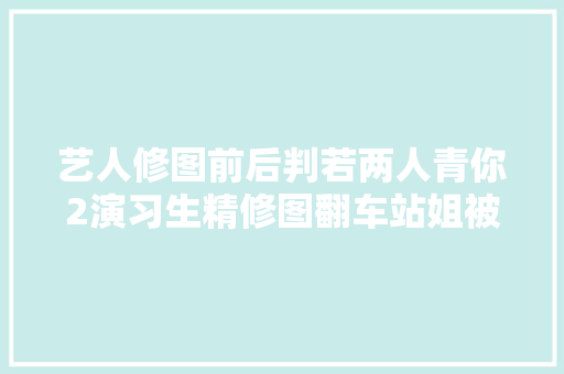艺人修图前后判若两人青你2演习生精修图翻车站姐被夸太努力