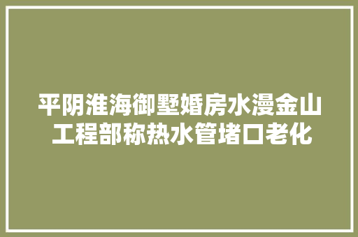 平阴淮海御墅婚房水漫金山 工程部称热水管堵口老化