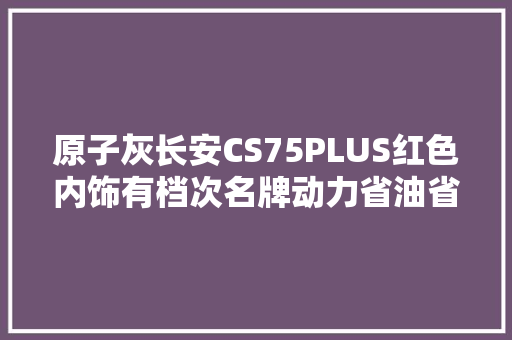 原子灰长安CS75PLUS红色内饰有档次名牌动力省油省心