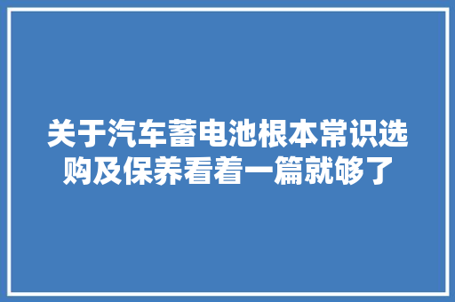关于汽车蓄电池根本常识选购及保养看着一篇就够了