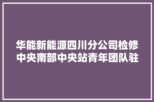 华能新能源四川分公司检修中央南部中央站青年团队驻守凉山乘风逐梦