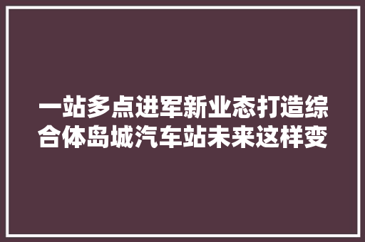 一站多点进军新业态打造综合体岛城汽车站未来这样变
