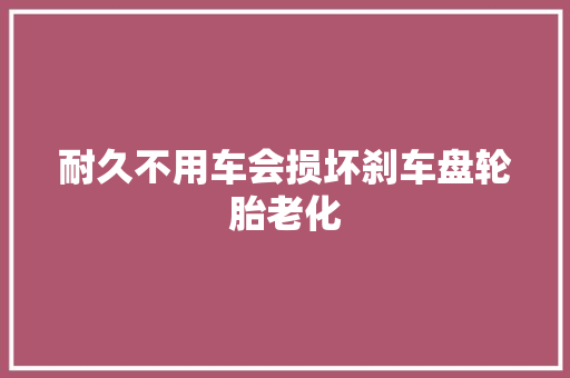 耐久不用车会损坏刹车盘轮胎老化 汽车知识