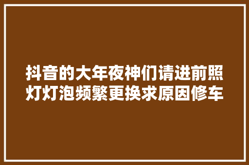 抖音的大年夜神们请进前照灯灯泡频繁更换求原因修车那点事