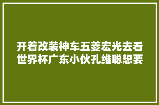 开着改装神车五菱宏光去看世界杯广东小伙孔维聪想要漫游世界