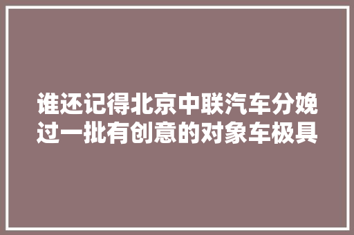 谁还记得北京中联汽车分娩过一批有创意的对象车极具时代特色