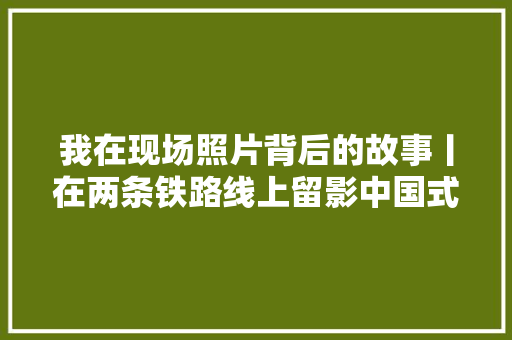 我在现场照片背后的故事丨在两条铁路线上留影中国式现代化的速度与温度
