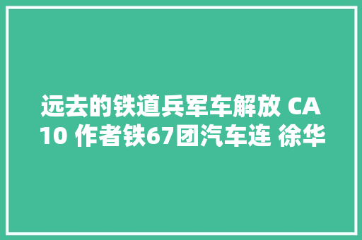 远去的铁道兵军车解放 CA10 作者铁67团汽车连 徐华贵