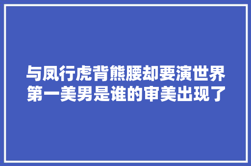 与凤行虎背熊腰却要演世界第一美男是谁的审美出现了问题