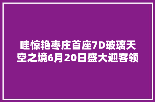 哇惊艳枣庄首座7D玻璃天空之境6月20日盛大迎客领福利