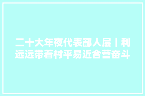 二十大年夜代表鄙人层｜利远远带着村平易近合营奋斗创造美好生活
