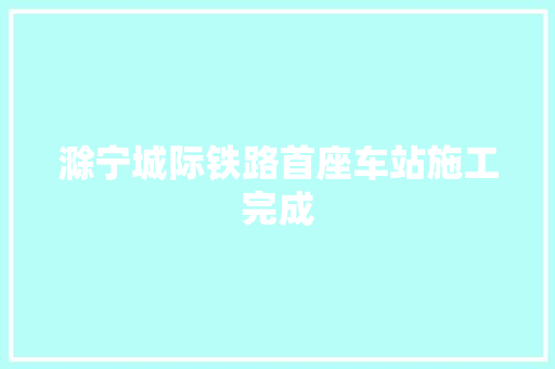 滁宁城际铁路首座车站施工完成