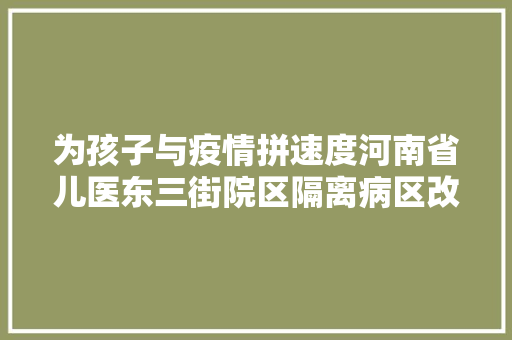 为孩子与疫情拼速度河南省儿医东三街院区隔离病区改造进行中