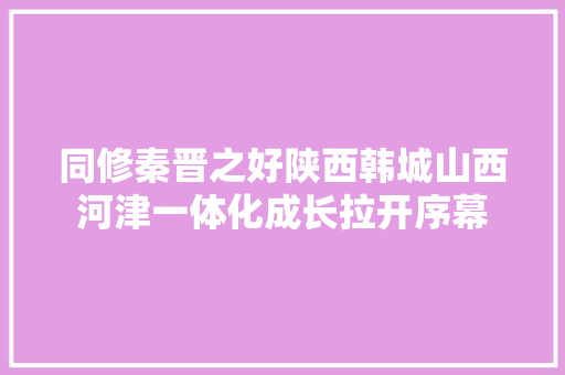 同修秦晋之好陕西韩城山西河津一体化成长拉开序幕