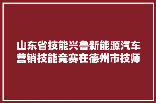 山东省技能兴鲁新能源汽车营销技能竞赛在德州市技师学院开幕