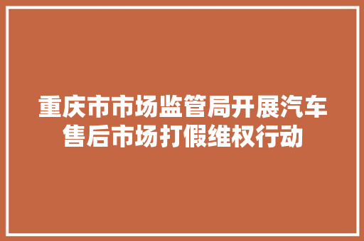 重庆市市场监管局开展汽车售后市场打假维权行动