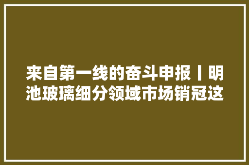 来自第一线的奋斗申报丨明池玻璃细分领域市场销冠这样炼成
