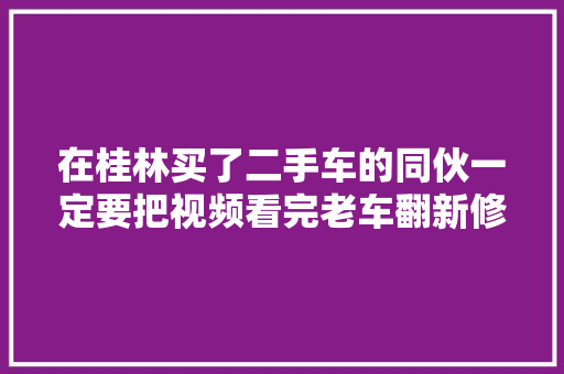 在桂林买了二手车的同伙一定要把视频看完老车翻新修复方法