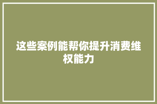 这些案例能帮你提升消费维权能力