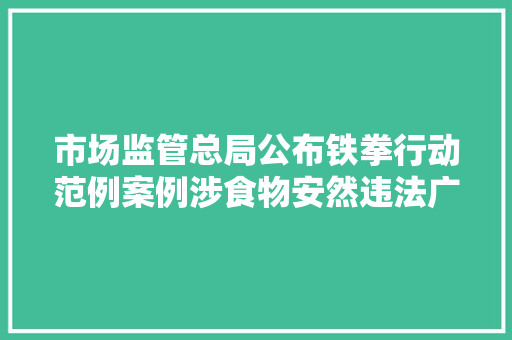 市场监管总局公布铁拳行动范例案例涉食物安然违法广告等