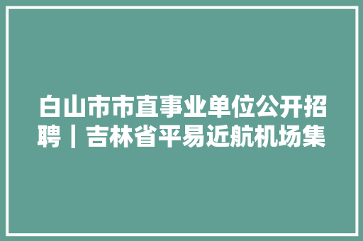 白山市市直事业单位公开招聘｜吉林省平易近航机场集团公司招聘工作人员