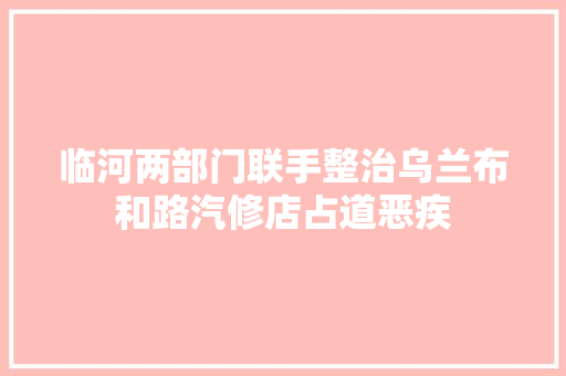 临河两部门联手整治乌兰布和路汽修店占道恶疾