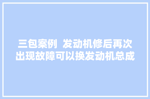 三包案例  发动机修后再次出现故障可以换发动机总成吗