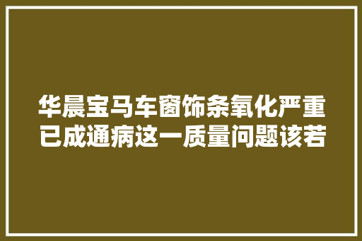 华晨宝马车窗饰条氧化严重已成通病这一质量问题该若何解决