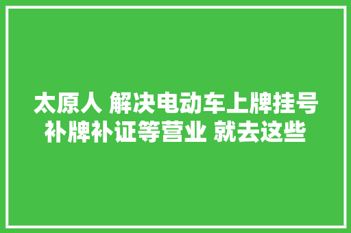 太原人 解决电动车上牌挂号补牌补证等营业 就去这些站点→
