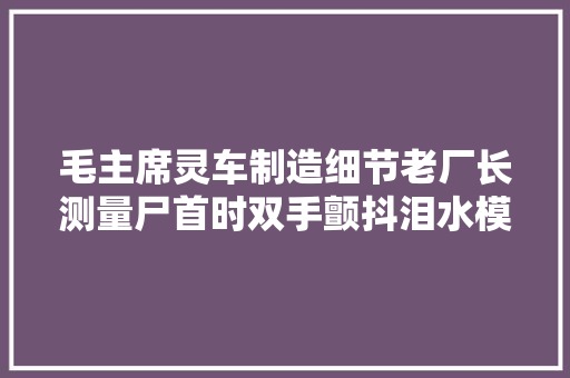 毛主席灵车制造细节老厂长测量尸首时双手颤抖泪水模糊视线