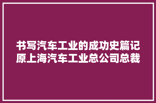 书写汽车工业的成功史篇记原上海汽车工业总公司总裁上海大年夜众汽车公司原董事长陆吉安