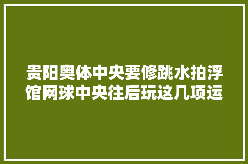 贵阳奥体中央要修跳水拍浮馆网球中央往后玩这几项运动又有新去处哦